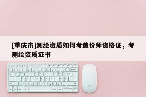 [重慶市]測(cè)繪資質(zhì)如何考造價(jià)師資格證，考測(cè)繪資質(zhì)證書