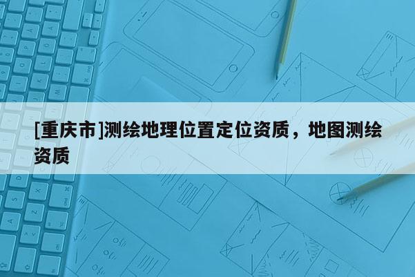 [重慶市]測(cè)繪地理位置定位資質(zhì)，地圖測(cè)繪資質(zhì)