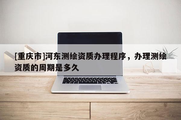 [重慶市]河?xùn)|測(cè)繪資質(zhì)辦理程序，辦理測(cè)繪資質(zhì)的周期是多久