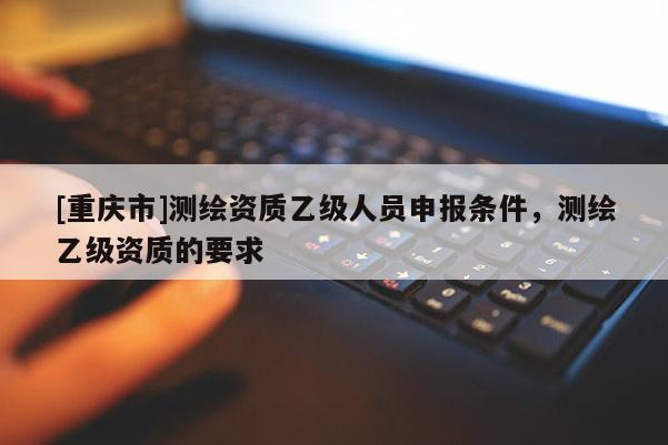 [重慶市]測(cè)繪資質(zhì)乙級(jí)人員申報(bào)條件，測(cè)繪乙級(jí)資質(zhì)的要求