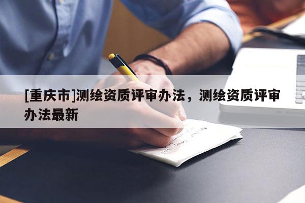 [重慶市]測繪資質(zhì)評審辦法，測繪資質(zhì)評審辦法最新