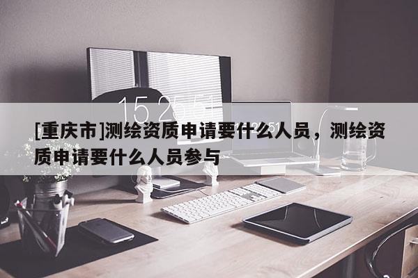 [重慶市]測(cè)繪資質(zhì)申請(qǐng)要什么人員，測(cè)繪資質(zhì)申請(qǐng)要什么人員參與