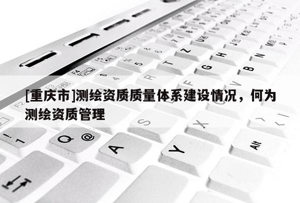 [重慶市]測繪資質質量體系建設情況，何為測繪資質管理