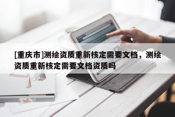 [重慶市]測(cè)繪資質(zhì)重新核定需要文檔，測(cè)繪資質(zhì)重新核定需要文檔資質(zhì)嗎