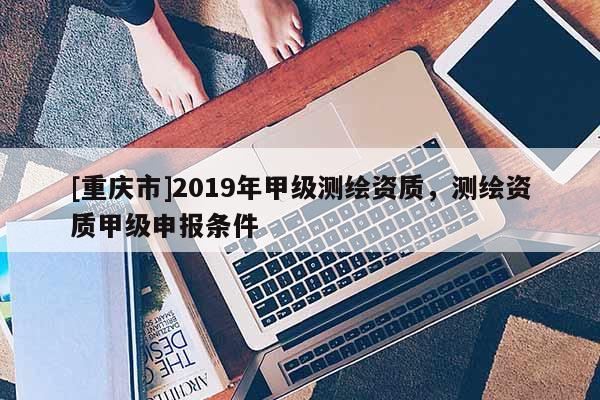 [重慶市]2019年甲級(jí)測(cè)繪資質(zhì)，測(cè)繪資質(zhì)甲級(jí)申報(bào)條件