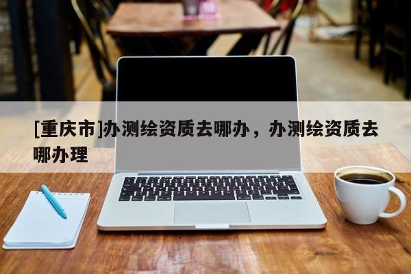 [重慶市]辦測(cè)繪資質(zhì)去哪辦，辦測(cè)繪資質(zhì)去哪辦理