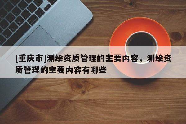 [重慶市]測(cè)繪資質(zhì)管理的主要內(nèi)容，測(cè)繪資質(zhì)管理的主要內(nèi)容有哪些
