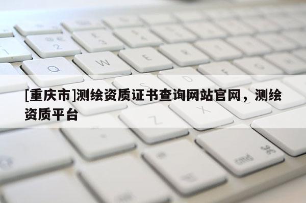 [重慶市]測(cè)繪資質(zhì)證書查詢網(wǎng)站官網(wǎng)，測(cè)繪資質(zhì)平臺(tái)