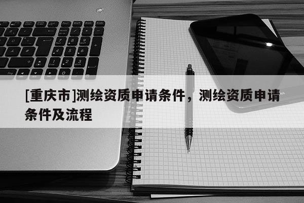 [重慶市]測繪資質(zhì)申請條件，測繪資質(zhì)申請條件及流程