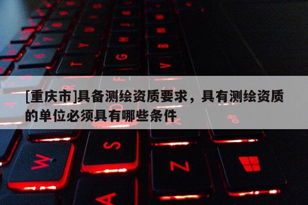 [重慶市]具備測(cè)繪資質(zhì)要求，具有測(cè)繪資質(zhì)的單位必須具有哪些條件