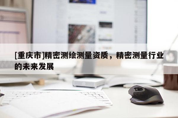 [重慶市]精密測繪測量資質，精密測量行業(yè)的未來發(fā)展