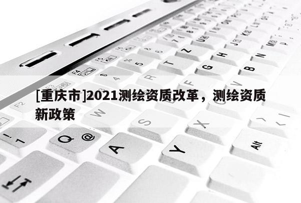 [重慶市]2021測繪資質(zhì)改革，測繪資質(zhì)新政策