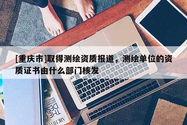 [重慶市]取得測繪資質(zhì)報道，測繪單位的資質(zhì)證書由什么部門核發(fā)