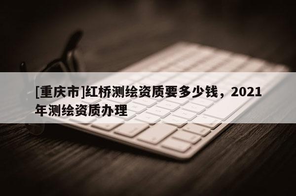 [重慶市]紅橋測繪資質(zhì)要多少錢，2021年測繪資質(zhì)辦理