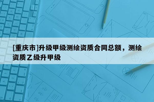 [重慶市]升級甲級測繪資質(zhì)合同總額，測繪資質(zhì)乙級升甲級
