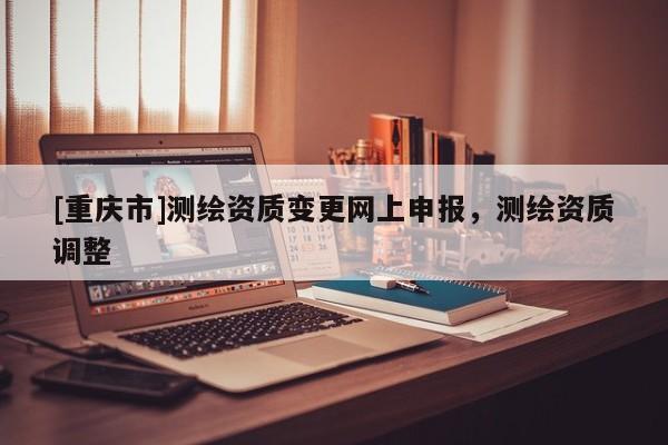 [重慶市]測繪資質(zhì)變更網(wǎng)上申報，測繪資質(zhì)調(diào)整