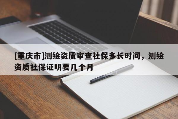 [重慶市]測繪資質(zhì)審查社保多長時間，測繪資質(zhì)社保證明要幾個月