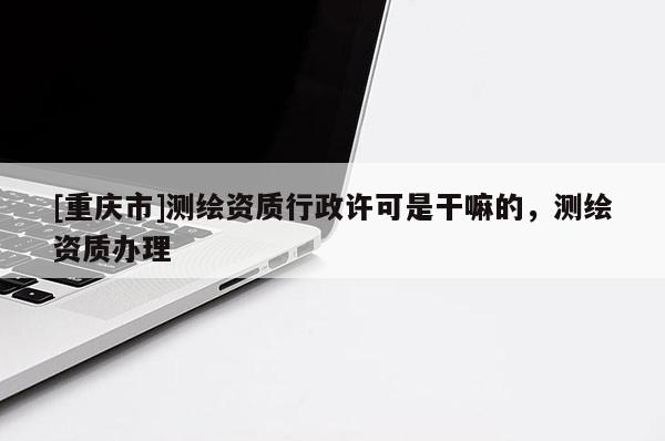 [重慶市]測(cè)繪資質(zhì)行政許可是干嘛的，測(cè)繪資質(zhì)辦理
