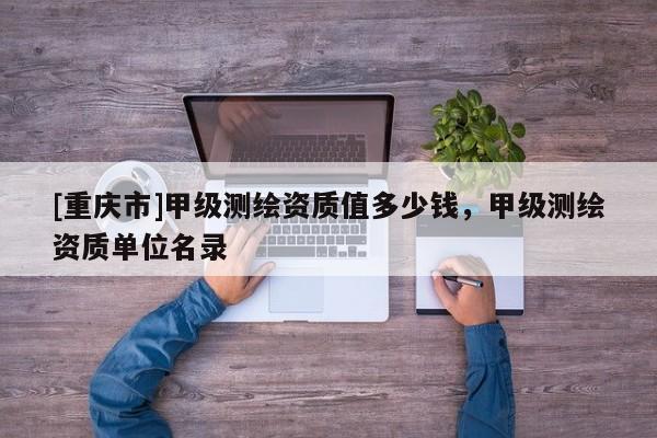 [重慶市]甲級測繪資質值多少錢，甲級測繪資質單位名錄