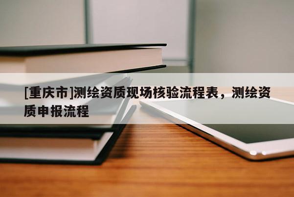 [重慶市]測(cè)繪資質(zhì)現(xiàn)場(chǎng)核驗(yàn)流程表，測(cè)繪資質(zhì)申報(bào)流程