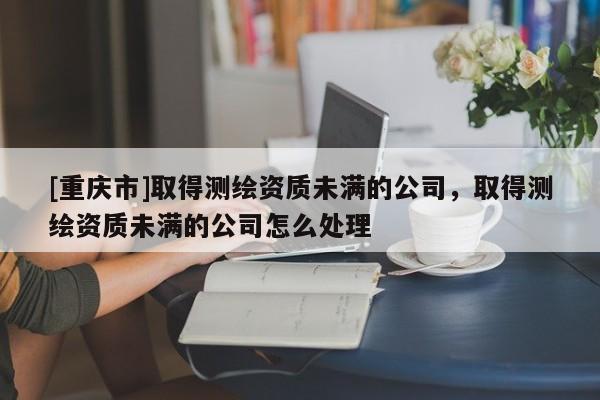 [重慶市]取得測(cè)繪資質(zhì)未滿的公司，取得測(cè)繪資質(zhì)未滿的公司怎么處理