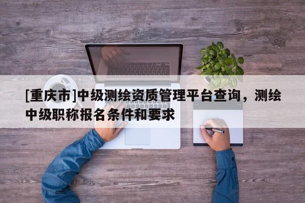 [重慶市]中級測繪資質(zhì)管理平臺查詢，測繪中級職稱報(bào)名條件和要求