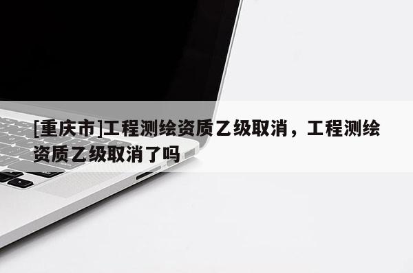 [重慶市]工程測繪資質(zhì)乙級取消，工程測繪資質(zhì)乙級取消了嗎