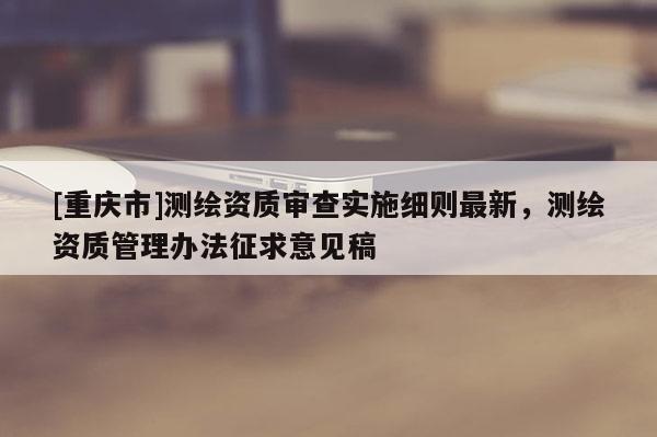 [重慶市]測繪資質審查實施細則最新，測繪資質管理辦法征求意見稿