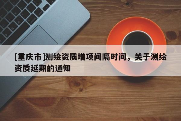 [重慶市]測繪資質(zhì)增項(xiàng)間隔時(shí)間，關(guān)于測繪資質(zhì)延期的通知