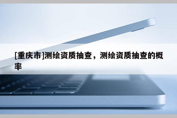 [重慶市]測繪資質(zhì)抽查，測繪資質(zhì)抽查的概率