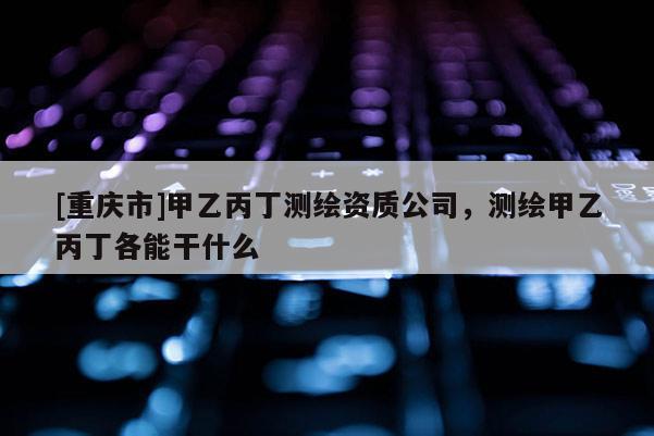 [重慶市]甲乙丙丁測繪資質(zhì)公司，測繪甲乙丙丁各能干什么