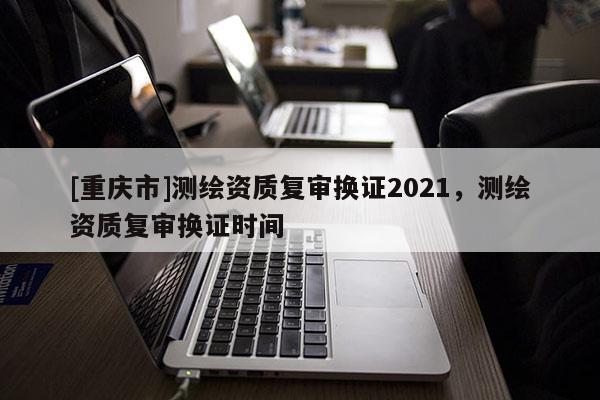 [重慶市]測(cè)繪資質(zhì)復(fù)審換證2021，測(cè)繪資質(zhì)復(fù)審換證時(shí)間