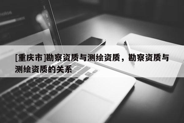 [重慶市]勘察資質(zhì)與測繪資質(zhì)，勘察資質(zhì)與測繪資質(zhì)的關(guān)系
