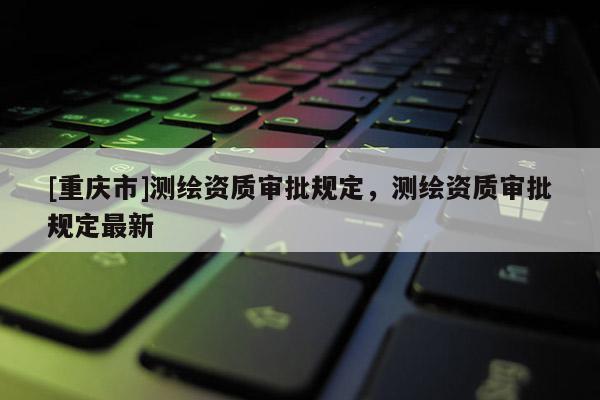[重慶市]測繪資質(zhì)審批規(guī)定，測繪資質(zhì)審批規(guī)定最新