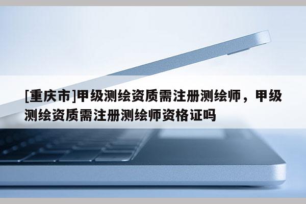[重慶市]甲級(jí)測(cè)繪資質(zhì)需注冊(cè)測(cè)繪師，甲級(jí)測(cè)繪資質(zhì)需注冊(cè)測(cè)繪師資格證嗎