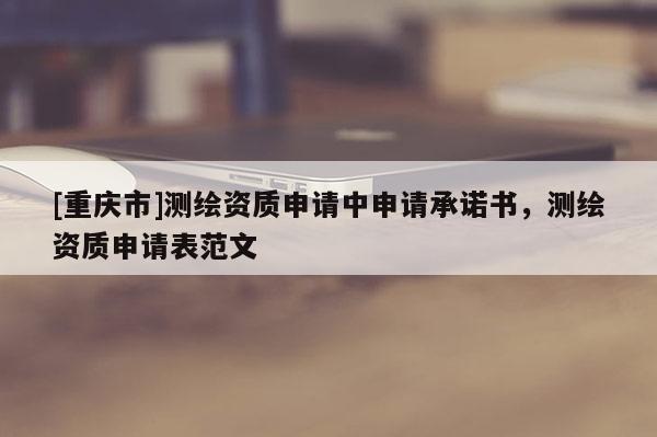 [重慶市]測繪資質(zhì)申請中申請承諾書，測繪資質(zhì)申請表范文