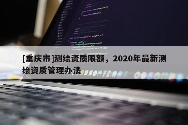 [重慶市]測(cè)繪資質(zhì)限額，2020年最新測(cè)繪資質(zhì)管理辦法