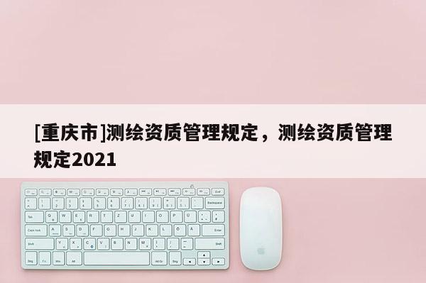 [重慶市]測(cè)繪資質(zhì)管理規(guī)定，測(cè)繪資質(zhì)管理規(guī)定2021