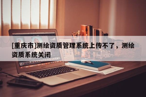 [重慶市]測(cè)繪資質(zhì)管理系統(tǒng)上傳不了，測(cè)繪資質(zhì)系統(tǒng)關(guān)閉