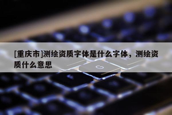 [重慶市]測(cè)繪資質(zhì)字體是什么字體，測(cè)繪資質(zhì)什么意思