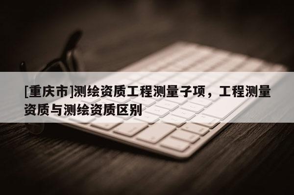 [重慶市]測繪資質(zhì)工程測量子項(xiàng)，工程測量資質(zhì)與測繪資質(zhì)區(qū)別