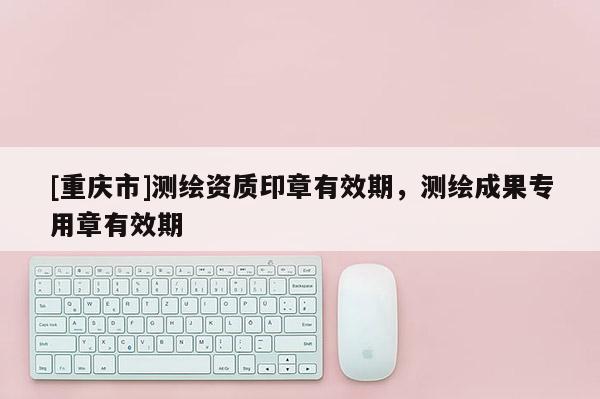 [重慶市]測繪資質(zhì)印章有效期，測繪成果專用章有效期