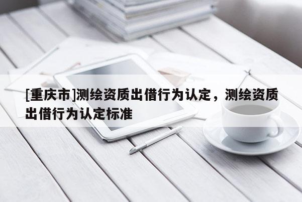 [重慶市]測(cè)繪資質(zhì)出借行為認(rèn)定，測(cè)繪資質(zhì)出借行為認(rèn)定標(biāo)準(zhǔn)
