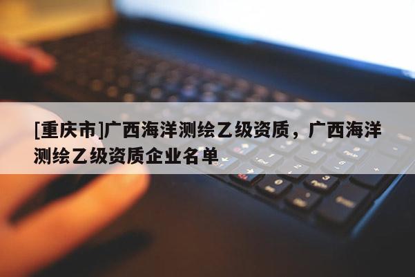[重慶市]廣西海洋測繪乙級(jí)資質(zhì)，廣西海洋測繪乙級(jí)資質(zhì)企業(yè)名單