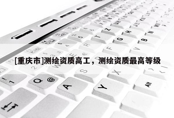 [重慶市]測(cè)繪資質(zhì)高工，測(cè)繪資質(zhì)更高等級(jí)