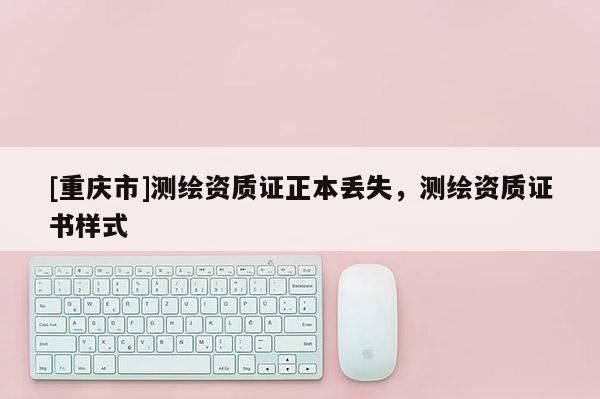 [重慶市]測(cè)繪資質(zhì)證正本丟失，測(cè)繪資質(zhì)證書樣式