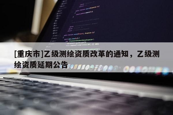 [重慶市]乙級測繪資質(zhì)改革的通知，乙級測繪資質(zhì)延期公告
