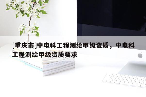 [重慶市]中電科工程測(cè)繪甲級(jí)資質(zhì)，中電科工程測(cè)繪甲級(jí)資質(zhì)要求