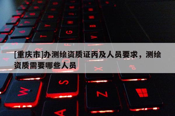 [重慶市]辦測(cè)繪資質(zhì)證丙及人員要求，測(cè)繪資質(zhì)需要哪些人員