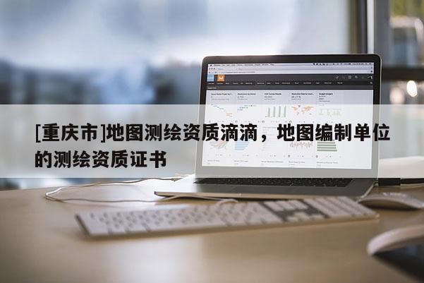 [重慶市]地圖測繪資質(zhì)滴滴，地圖編制單位的測繪資質(zhì)證書